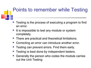 Points to remember while Testing










Testing is the process of executing a program to find
an error.
It is impossible to test any module or system
completely.
There are practical and theoretical limitations.
Correcting an error can introduce another error.
Testing can prevent errors. Find them early.
Testing is best done by independent testers.
Generally the person who codes the module carries
out the Unit Testing

 