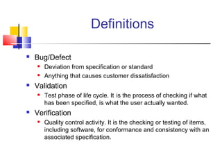 Definitions


Bug/Defect





Validation




Deviation from specification or standard
Anything that causes customer dissatisfaction
Test phase of life cycle. It is the process of checking if what
has been specified, is what the user actually wanted.

Verification


Quality control activity. It is the checking or testing of items,
including software, for conformance and consistency with an
associated specification.

 