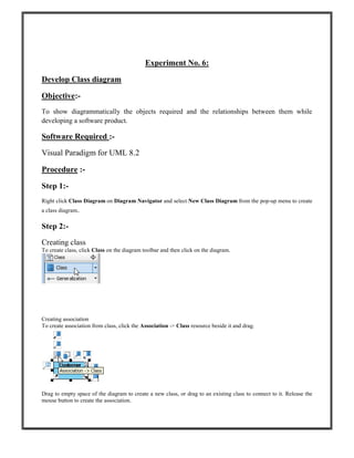 Experiment No. 6:
Develop Class diagram
Objective:-
To show diagrammatically the objects required and the relationships between them while
developing a software product.
Software Required :-
Visual Paradigm for UML 8.2
Procedure :-
Step 1:-
Right click Class Diagram on Diagram Navigator and select New Class Diagram from the pop-up menu to create
a class diagram.
Step 2:-
Creating class
To create class, click Class on the diagram toolbar and then click on the diagram.
Creating association
To create association from class, click the Association -> Class resource beside it and drag.
Drag to empty space of the diagram to create a new class, or drag to an existing class to connect to it. Release the
mouse button to create the association.
 