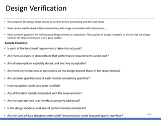 Design Verification
104
• The output of the design phase should be verified before proceeding with the next phase
• Tools can be used to check internal consistency, data usage is consistent with declaration……
• Most common approach for verification is design reviews or inspections. The purpose of design reviews is to ensure that the design
satisfies the requirements and is of a good quality
Sample Checklist:
• Is each of the functional requirements taken into account?:
• Are there analyses to demonstrate that performance requirements can be met?
• Are all assumptions explicitly stated, and are they acceptable?
• Are there any limitations or constraints on the design beyond those in the requirements?
• Are external specifications of each module completely specified?
• Have exception conditions been handled?
• Are all the data formats consistent with the requirements?
• Are the operator and user interfaces properly addressed?
• Is the design modular, and does it conform to local standards?
• Are the sizes of data structures estimated? Are provisions made to guard against overflow?
 
