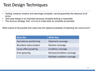 Test Design Techniques
107
• Testing, however creative and seemingly complete, cannot guarantee the absence of all
errors
• Test-case design is so important because complete testing is impossible
• The obvious strategy, then, is to try to make tests as complete as possible
What subset of all possible test cases has the highest probability of detecting the most errors?
Black Box White Box
Equivalence partitioning Statement coverage
Boundary value analysis Decision coverage
Cause-effect graphing Condition coverage
Error guessing Decision/condition coverage
Multiple-condition coverage
 