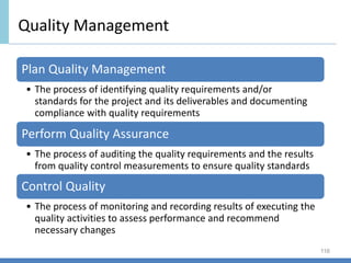 Quality Management
116
Plan Quality Management
• The process of identifying quality requirements and/or
standards for the project and its deliverables and documenting
compliance with quality requirements
Perform Quality Assurance
• The process of auditing the quality requirements and the results
from quality control measurements to ensure quality standards
Control Quality
• The process of monitoring and recording results of executing the
quality activities to assess performance and recommend
necessary changes
 