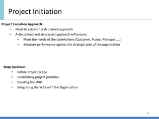 Project Initiation
44
Project Execution Approach:
• Need to establish a structured approach
• A disciplined and structured approach will ensure:
• Meet the needs of the stakeholders (Customer, Project Manager……)
• Measure performance against the strategic plan of the organization
Steps involved:
• Define Project Scope
• Establishing project priorities
• Creating the WBS
• Integrating the WBS with the Organization
 