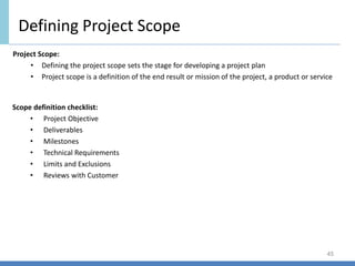 Defining Project Scope
45
Scope definition checklist:
• Project Objective
• Deliverables
• Milestones
• Technical Requirements
• Limits and Exclusions
• Reviews with Customer
Project Scope:
• Defining the project scope sets the stage for developing a project plan
• Project scope is a definition of the end result or mission of the project, a product or service
 