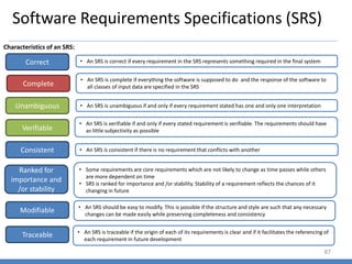 Software Requirements Specifications (SRS)
87
Characteristics of an SRS:
Correct
Complete
Unambiguous
• An SRS is correct if every requirement in the SRS represents something required in the final system
• An SRS is complete if everything the software is supposed to do and the response of the software to
all classes of input data are specified in the SRS
• An SRS is verifiable if and only if every stated requirement is verifiable. The requirements should have
as little subjectivity as possible
Verifiable
• An SRS is unambiguous if and only if every requirement stated has one and only one interpretation
Consistent
Ranked for
importance and
/or stability
Modifiable
Traceable
• An SRS is consistent if there is no requirement that conflicts with another
• Some requirements are core requirements which are not likely to change as time passes while others
are more dependent on time
• SRS is ranked for importance and /or stability. Stability of a requirement reflects the chances of it
changing in future
• An SRS should be easy to modify. This is possible if the structure and style are such that any necessary
changes can be made easily while preserving completeness and consistency
• An SRS is traceable if the origin of each of its requirements is clear and if it facilitates the referencing of
each requirement in future development
 