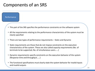 Components of an SRS
89
Performance
• This part of the SRS specifies the performance constraints on the software system
• All the requirements relating to the performance characteristics of the system must be
clearly specified
• There are two types of performance requirements – Static and Dynamic
• Static requirements are those that do not impose constraints on the execution
characteristics of the system. These are also called capacity requirements (No. of
terminals to be supported, No. of simultaneous users……)
• Dynamic requirements specify constraints on the execution behavior of the system
(Response time and throughput……)
• The functional specifications must clearly state the system behavior for invalid inputs
and invalid outputs
 