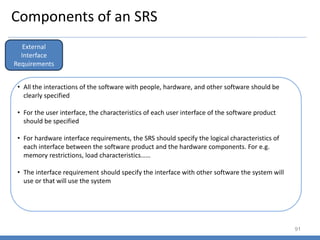 Components of an SRS
91
External
Interface
Requirements
• All the interactions of the software with people, hardware, and other software should be
clearly specified
• For the user interface, the characteristics of each user interface of the software product
should be specified
• For hardware interface requirements, the SRS should specify the logical characteristics of
each interface between the software product and the hardware components. For e.g.
memory restrictions, load characteristics……
• The interface requirement should specify the interface with other software the system will
use or that will use the system
 