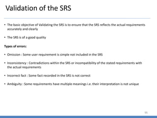 Validation of the SRS
95
• The basic objective of Validating the SRS is to ensure that the SRS reflects the actual requirements
accurately and clearly
• The SRS is of a good quality
• Omission : Some user requirement is simple not included in the SRS
• Inconsistency : Contradictions within the SRS or incompatibility of the stated requirements with
the actual requirements
• Incorrect fact : Some fact recorded in the SRS is not correct
• Ambiguity : Some requirements have multiple meanings i.e. their interpretation is not unique
Types of errors:
 