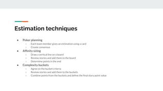 Estimation techniques
● Poker planning
○ Each team member gives an estimation using a card
○ Create consensus
● Afﬁnity sizing
○ Draw a vertical line on a board
○ Review stories and add them to the board
○ Determine points in the end
● Complexity buckets
○ Agree on the bucket criteria
○ Review stories and add them to the buckets
○ Combine points from the buckets and deﬁne the ﬁnal story point value
 