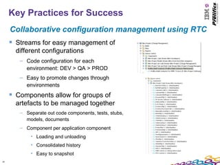 Key Practices for Success
     Collaborative configuration management using RTC
      Streams for easy management of
       different configurations
        – Code configuration for each
          environment: DEV > QA > PROD
        – Easy to promote changes through
          environments
      Components allow for groups of
       artefacts to be managed together
        – Separate out code components, tests, stubs,
          models, documents
        – Component per application component
            • Loading and unloading
            • Consolidated history
            • Easy to snapshot
18
 