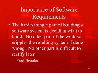14
Importance of Software
Requirements
• The hardest single part of building a
software system is deciding what to
build...No other part of the work so
cripples the resulting system if done
wrong. No other part is difficult to
rectify later
– Fred Brooks
 