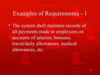 15
Examples of Requirements - 1
• The system shall maintain records of
all payments made to employees on
accounts of salaries, bonuses,
travel/daily allowances, medical
allowances, etc.
 