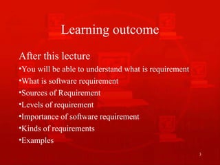 Learning outcome
After this lecture
•You will be able to understand what is requirement
•What is software requirement
•Sources of Requirement
•Levels of requirement
•Importance of software requirement
•Kinds of requirements
•Examples
3
 