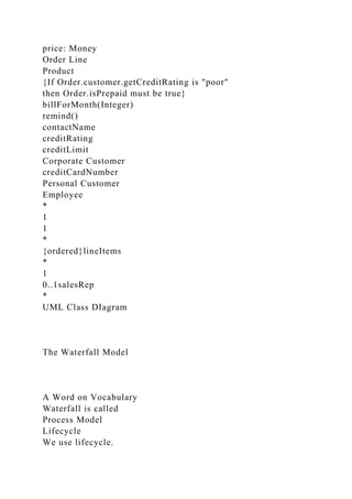 price: Money
Order Line
Product
{If Order.customer.getCreditRating is "poor"
then Order.isPrepaid must be true}
billForMonth(Integer)
remind()
contactName
creditRating
creditLimit
Corporate Customer
creditCardNumber
Personal Customer
Employee
*
1
1
*
{ordered}lineItems
*
1
0..1salesRep
*
UML Class DIagram
The Waterfall Model
A Word on Vocabulary
Waterfall is called
Process Model
Lifecycle
We use lifecycle.
 