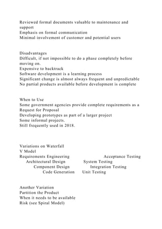 Reviewed formal documents valuable to maintenance and
support
Emphasis on formal communication
Minimal involvement of customer and potential users
Disadvantages
Difficult, if not impossible to do a phase completely before
moving on.
Expensive to backtrack
Software development is a learning process
Significant change is almost always frequent and unpredictable
No partial products available before development is complete
When to Use
Some government agencies provide complete requirements as a
Request for Proposal
Developing prototypes as part of a larger project
Some informal projects.
Still frequently used in 2018.
Variations on Waterfall
V Model
Requirements Engineering Acceptance Testing
Architectural Design System Testing
Component Design Integration Testing
Code Generation Unit Testing
Another Variation
Partition the Product
When it needs to be available
Risk (see Spiral Model)
 