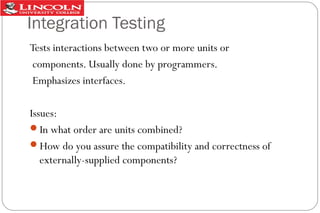 Integration Testing
Tests interactions between two or more units or
components. Usually done by programmers.
Emphasizes interfaces.
Issues:
In what order are units combined?
How do you assure the compatibility and correctness of
externally-supplied components?

 