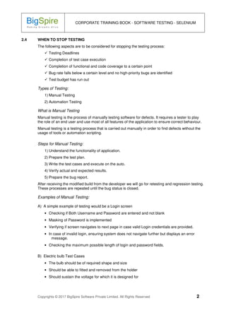 CORPORATE TRAINING BOOK - SOFTWARE TESTING - SELENIUM
Copyrights © 2017 BigSpire Software Private Limited. All Rights Reserved 2
2.4 WHEN TO STOP TESTING
The following aspects are to be considered for stopping the testing process:
Testing Deadlines
Completion of test case execution
Completion of functional and code coverage to a certain point
Bug rate falls below a certain level and no high-priority bugs are identified
Test budget has run out
Types of Testing:
1) Manual Testing
2) Automation Testing
What is Manual Testing
Manual testing is the process of manually testing software for defects. It requires a tester to play
the role of an end user and use most of all features of the application to ensure correct behaviour.
Manual testing is a testing process that is carried out manually in order to find defects without the
usage of tools or automation scripting.
Steps for Manual Testing:
1) Understand the functionality of application.
2) Prepare the test plan.
3) Write the test cases and execute on the auto.
4) Verify actual and expected results.
5) Prepare the bug report.
After receiving the modified build from the developer we will go for retesting and regression testing.
These processes are repeated until the bug status is closed.
Examples of Manual Testing:
A) A simple example of testing would be a Login screen
• Checking if Both Username and Password are entered and not blank
• Masking of Password is implemented
• Verifying if screen navigates to next page in case valid Login credentials are provided.
• In case of invalid login, ensuring system does not navigate further but displays an error
message.
• Checking the maximum possible length of login and password fields.
B) Electric bulb Test Cases
• The bulb should be of required shape and size
• Should be able to fitted and removed from the holder
• Should sustain the voltage for which it is designed for
 