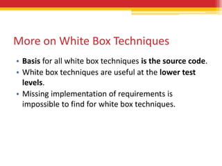 More on White Box Techniques
• Basis for all white box techniques is the source code.
• White box techniques are useful at the lower test
  levels.
• Missing implementation of requirements is
  impossible to find for white box techniques.
 