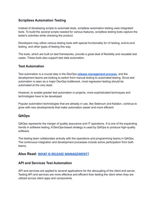 Scriptless Automation Testing
Instead of developing scripts to automate tests, scriptless automation testing uses integrated
tools. To build the several scripts needed for various features, scriptless testing tools capture the
tester's activities while checking the product.
Developers may utilize various testing tools with special functionality for UI testing, end-to-end
testing, and other types of testing this way.
The tools, which are built on test frameworks, provide a great deal of flexibility and reusable test
cases. These tools also support test data automation.
Test Automation
Test automation is a crucial step in the DevOps release management process, and the
development teams are looking to switch from manual testing to automated testing. Since test
automation is seen as a major DevOps bottleneck, most regression testing should be
automated at the very least.
However, to enable greater test automation in projects, more sophisticated techniques and
technologies have to be developed.
Popular automation technologies that are already in use, like Selenium and Katalon, continue to
grow with new developments that make automation easier and more efficient.
QAOps
QAOps represents the merger of quality assurance and IT operations. It is one of the expanding
trends in software testing. A DevOps-based strategy is used by QAOps to produce high-quality
software.
The testing team collaborates actively with the operations and programming teams in QAOps.
The continuous integration and development processes include active participation from both
teams.
Also Read: WHAT IS RELEASE MANAGEMENT?
API and Services Test Automation
API and services are applied to several applications for the decoupling of the client and server.
Testing API and services are more effective and efficient than testing the client when they are
utilized across client apps and components.
 