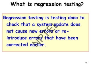 47
What is regression testing?
Regression testing is testing done to
check that a system update does
not cause new errors or re-
introduce errors that have been
corrected earlier.
 