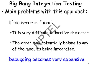 5
Big Bang Integration Testing
• Main problems with this approach:
–If an error is found:
• It is very difficult to localize the error
• The error may potentially belong to any
of the modules being integrated.
–Debugging becomes very expensive.
 