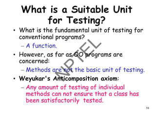 58
What is a Suitable Unit
for Testing?
• What is the fundamental unit of testing for
conventional programs?
– A function.
• However, as far as OO programs are
concerned:
– Methods are not the basic unit of testing.
• Weyukar's Anticomposition axiom:
– Any amount of testing of individual
methods can not ensure that a class has
been satisfactorily tested.
 