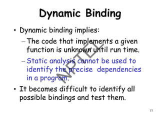 77
Dynamic Binding
• Dynamic binding implies:
– The code that implements a given
function is unknown until run time.
– Static analysis cannot be used to
identify the precise dependencies
in a program.
• It becomes difficult to identify all
possible bindings and test them.
 