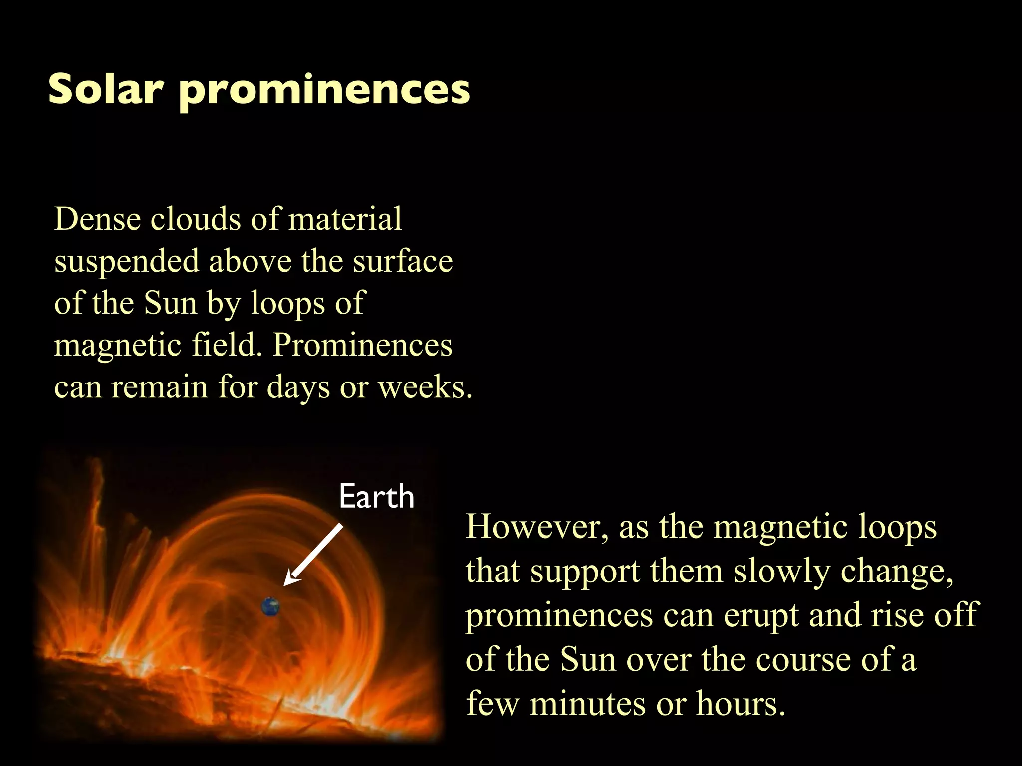 Solar prominences Dense clouds of material suspended above the surface of the Sun by loops of magnetic field. Prominences can remain for days or weeks.  However, as the magnetic loops that support them slowly change, prominences can erupt and rise off of the Sun over the course of a few minutes or hours. Earth 