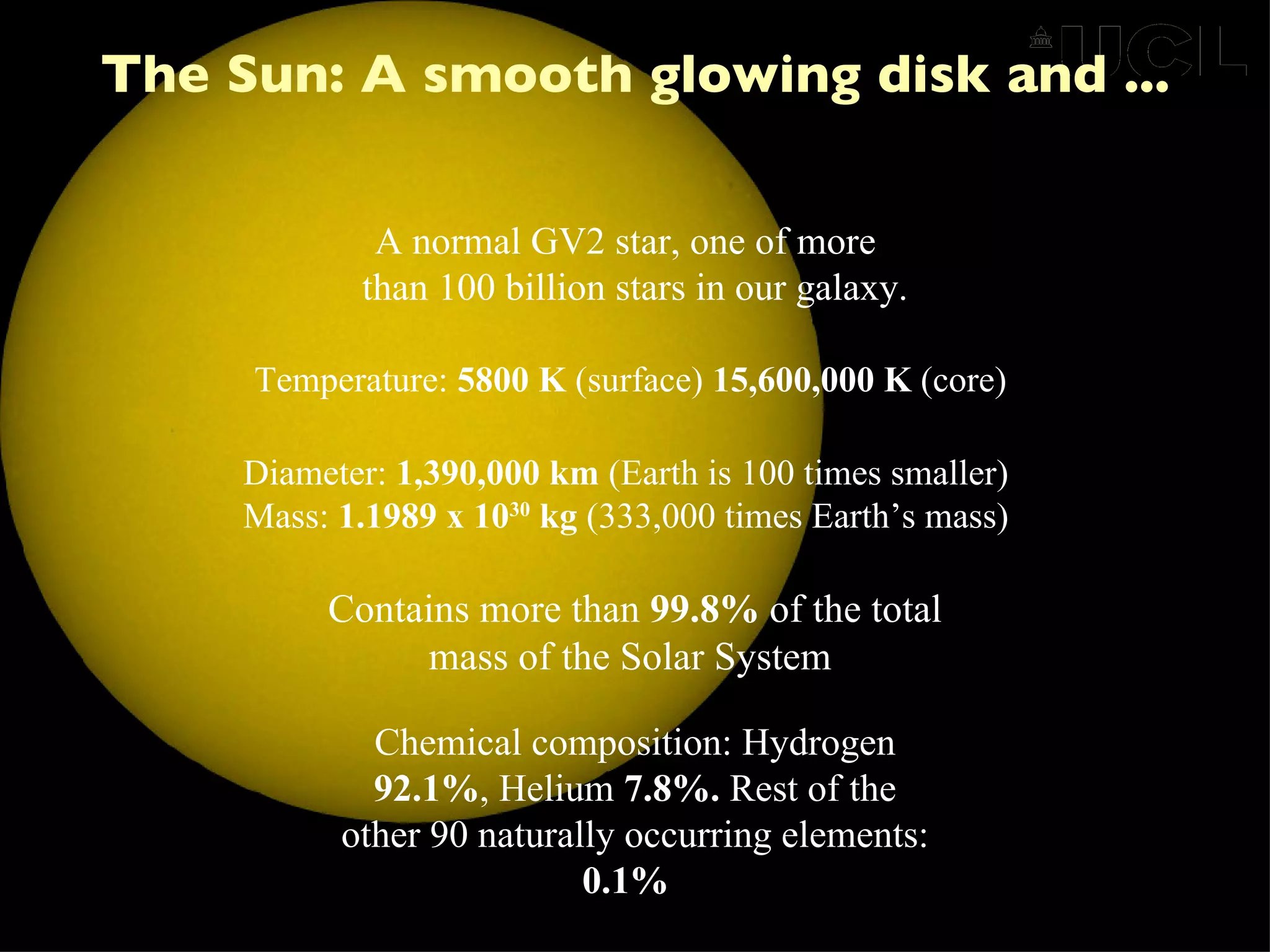 The Sun: A smooth glowing disk and ... A normal GV2 star, one of more  than 100 billion stars in our galaxy. Diameter:  1,390,000 km  (Earth is 100 times smaller) Mass:  1.1989 x 10 30  kg  (333,000 times Earth’s mass) Temperature:  5800 K  (surface)  15,600,000 K  (core) Contains more than  99.8%  of the total mass of the Solar System  Chemical composition: Hydrogen  92.1% , Helium  7.8%.  Rest of the other 90 naturally occurring elements:  0.1%   