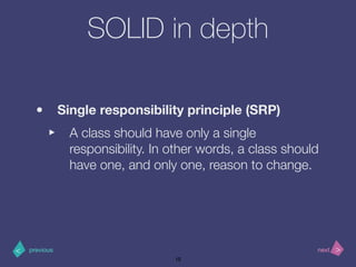 >< nextprevious
SOLID in depth
• Single responsibility principle (SRP)
‣ A class should have only a single
responsibility. In other words, a class should
have one, and only one, reason to change.
10
 