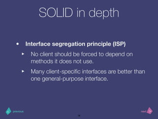 >< nextprevious
SOLID in depth
• Interface segregation principle (ISP)
‣ No client should be forced to depend on
methods it does not use.
‣ Many client-speciﬁc interfaces are better than
one general-purpose interface.
16
 