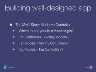>< nextprevious
Building well-designed app
• The MVC Story: Model vs Controller
‣ Where to put your business logic?
‣ Fat Controllers - Skinny Models?
‣ Fat Models - Skinny Controllers?
‣ Fat Models - Fat Controllers?
25
 
