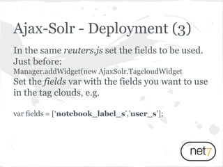 In the same reuters.js set the fields to be used.
Just before:
Manager.addWidget(new AjaxSolr.TagcloudWidget
Set the fields var with the fields you want to use
in the tag clouds, e.g.
var fields = [‘notebook_label_s’,’user_s’];
Ajax-Solr - Deployment (3)
 