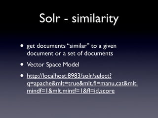 Solr - similarity

• get documents “similar” to a given
  document or a set of documents
• Vector Space Model
• http://localhost:8983/solr/select?
  q=apache&mlt=true&mlt.ﬂ=manu,cat&mlt.
  mindf=1&mlt.mintf=1&ﬂ=id,score
 