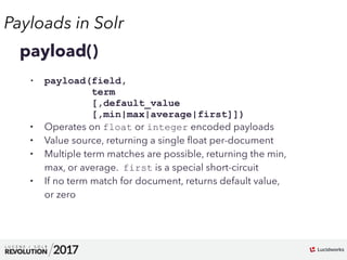 Payloads in Solr
01
payload()
• payload(field, 
term 
[,default_value 
[,min|max|average|first]])
• Operates on float or integer encoded payloads
• Value source, returning a single ﬂoat per-document
• Multiple term matches are possible, returning the min,
max, or average. first is a special short-circuit
• If no term match for document, returns default value,
or zero
 
