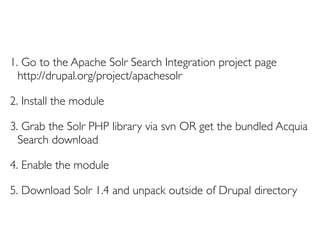 1. Go to the Apache Solr Search Integration project page
  http://drupal.org/project/apachesolr

2. Install the module

3. Grab the Solr PHP library via svn OR get the bundled Acquia
  Search download

4. Enable the module

5. Download Solr 1.4 and unpack outside of Drupal directory
 