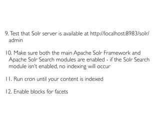 9. Test that Solr server is available at http://localhost:8983/solr/
  admin

10. Make sure both the main Apache Solr Framework and
 Apache Solr Search modules are enabled - if the Solr Search
 module isn’t enabled, no indexing will occur

11. Run cron until your content is indexed

12. Enable blocks for facets
 