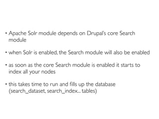 •   Apache Solr module depends on Drupal’s core Search
    module

•   when Solr is enabled, the Search module will also be enabled

•   as soon as the core Search module is enabled it starts to
    index all your nodes

•   this takes time to run and ﬁlls up the database
    (search_dataset, search_index... tables)
 