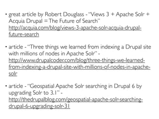•   great article by Robert Douglass - “Views 3 + Apache Solr +
    Acquia Drupal = The Future of Search”
    http://acquia.com/blog/views-3-apache-solr-acquia-drupal-
    future-search

•   article - “Three things we learned from indexing a Drupal site
    with millions of nodes in Apache Solr” -
    http://www.drupalcoder.com/blog/three-things-we-learned-
    from-indexing-a-drupal-site-with-millions-of-nodes-in-apache-
    solr

•   article - “Geospatial Apache Solr searching in Drupal 6 by
    upgrading Solr to 3.1” -
    http://thedrupalblog.com/geospatial-apache-solr-searching-
    drupal-6-upgrading-solr-31
 