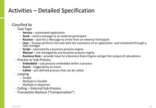 June 8, 2021 126
Activities – Detailed Specification
• Classified by
− Task Type
• Service – automated application
• Send – send a message to an external participant
• Receive – wait for a Message to arrive from an external Participant
• User – human performs the task with the assistance of an application and scheduled through a
task manager
• Script – executed by a business process engine
• Manual – not managed by any business process engine.
• Business Rule – provide input to a Business Rules Engine and get the output of calculations
− Process or Sub-Process
• Embedded – sub-process embedded within a process
• Event – triggered by an event
• Called – pre-defined process that can be called
− Looping
• Simple
• Multiple in Parallel
• Multiple in Sequence
− Calling – External Sub-Process
− Transaction Backout (“Compensation”)
 