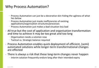 Why Process Automation?
− Process Automation can just be a decorative skin hiding the ugliness of what
lies below
− Process Automation just masks inefficiencies of existing
applications/organisation structures/processes
− Process Automation just makes a bad situation less bad
• All true but the cost of application and organisation transformation
and time to achieve it may be too great and too long
− Organisation needs a solution now
− Tactical vs. Strategic balance required
• Process Automation enables quick deployment of efficient, (semi)
automated solutions while longer-term transformational changes
are effected
• There is always a risk that these long-term changes never happen
− Interim solution frequently endure long after their intended expiry
June 8, 2021 145
 