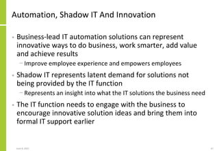 Automation, Shadow IT And Innovation
• Business-lead IT automation solutions can represent
innovative ways to do business, work smarter, add value
and achieve results
− Improve employee experience and empowers employees
• Shadow IT represents latent demand for solutions not
being provided by the IT function
− Represents an insight into what the IT solutions the business need
• The IT function needs to engage with the business to
encourage innovative solution ideas and bring them into
formal IT support earlier
June 8, 2021 47
 