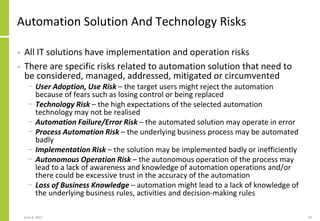 Automation Solution And Technology Risks
• All IT solutions have implementation and operation risks
• There are specific risks related to automation solution that need to
be considered, managed, addressed, mitigated or circumvented
− User Adoption, Use Risk – the target users might reject the automation
because of fears such as losing control or being replaced
− Technology Risk – the high expectations of the selected automation
technology may not be realised
− Automation Failure/Error Risk – the automated solution may operate in error
− Process Automation Risk – the underlying business process may be automated
badly
− Implementation Risk – the solution may be implemented badly or inefficiently
− Autonomous Operation Risk – the autonomous operation of the process may
lead to a lack of awareness and knowledge of automation operations and/or
there could be excessive trust in the accuracy of the automation
− Loss of Business Knowledge – automation might lead to a lack of knowledge of
the underlying business rules, activities and decision-making rules
June 8, 2021 58
 