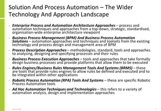 Solution And Process Automation – The Wider
Technology And Approach Landscape
• Enterprise Process and Automation Architecture Approaches – process and
automation techniques and approaches from a top-down, strategic, standardised,
organisation-wide enterprise architecture viewpoint
• Business Process Management (BPM) And Business Process Automation
Solutions – automation approaches and techniques and toolsets from the existing
technology and process design and management area of BPM
• Process Description Approaches – methodologies, standard, tools and approaches
to analysing, designing and specifying processes and their rules
• Business Process Execution Approaches – tools and approaches that take formally
design business processes and provide platforms that allow them to be executed
• Rules Engines/Business Rules Management Tools And Systems (BRMS) – these
are tools that provide rules engines to allow rules be defined and executed and to
be integrated within other applications
• Robotic Process Automation (RPA) Tools And Systems – these are specific Robotic
Process Automation tools
• Ad Hoc Automation Techniques and Technologies – this refers to a variety of
automation analysis, design and implementation approaches
June 8, 2021 7
 