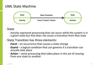 UML State Machine
• State
− Activity represent processing that can occur while the system is in
a given state but that does not cause a transition from that state
• State Transition has three elements:
− Event – an occurrence that causes a state change
− Guard – a logical condition that can governs if a transition can
actually take place
− Action – some processing that takes place in the act of moving
from one state to another
June 8, 2021 98
State
Activity
State
Activity
State Transition
Event / Guard / Action
 