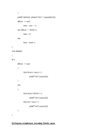 }
printf("ndeleted element=%dn ",cqueue[front]);
if(front == rear)
front = rear = -1;
else if(front == MAX-1)
front = 0;
else
front = front+1;
}
void display()
{
int i;
if(front <= rear)
{
for(i=front;i<=rear;i++)
printf("%dt",cqueue[i]);
}
else
{
for(i=front;i<MAX;i++)
printf("%dt",cqueue[i]);
for(i=0;i<=rear;i++)
printf("%dt",cqueue[i]);
}
}
Q) Program to implement Ascending Priority queue
 