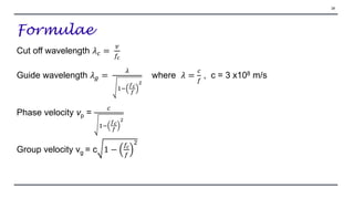 Formulae
Cut off wavelength 𝜆𝑐 =
𝑣
𝑓𝑐
Guide wavelength 𝜆𝑔 =
𝜆
1−
𝑓𝑐
𝑓
2
where 𝜆 =
𝑐
𝑓
, c = 3 x108 m/s
Phase velocity vp =
𝑐
1−
𝑓𝑐
𝑓
2
Group velocity vg = c 1 −
𝑓𝑐
𝑓
2
28
 