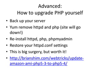 Advanced:
How to upgrade PHP yourself
• Back up your server
• Yum remove httpd and php (site will go
down!)
• Re-install httpd, php, phpmyadmin
• Restore your httpd.conf settings
• This is big surgery, but worth it!
• http://brianshim.com/webtricks/update-
amazon-ami-php5-3-to-php5-4/
 