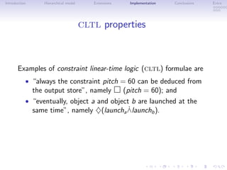 Introduction Hierarchical model Extensions Implementation Conclusions Extra
cltl properties
Examples of constraint linear-time logic (cltl) formulae are
• “always the constraint pitch = 60 can be deduced from
the output store”, namely (pitch = 60); and
• “eventually, object a and object b are launched at the
same time”, namely ♦(launcha ˙∧launchb).
 