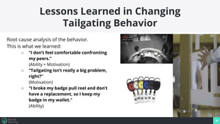 39
Lessons Learned in Changing
Tailgating Behavior
Root cause analysis of the behavior.
This is what we learned:
○ “I don’t feel comfortable confronting
my peers.”
(Ability + Motivation)
○ “Tailgating isn’t really a big problem,
right?”
(Motivation)
○ “I broke my badge pull reel and don’t
have a replacement, so I keep my
badge in my wallet.”
(Ability)
 